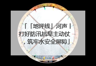 「地评线」河声丨打好防汛抗旱主动仗，筑牢水安全屏障