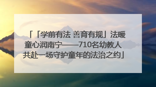 「学前有法 善育有规」法暖童心润南宁——710名幼教人共赴一场守护童年的法治之约