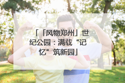 「风物郑州」世纪公园：满载“记忆”筑新园