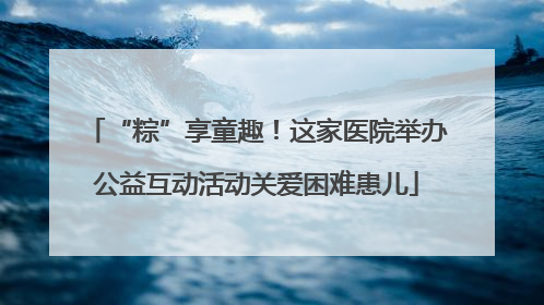 “粽”享童趣！这家医院举办公益互动活动关爱困难患儿