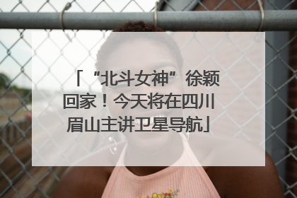 “北斗女神”徐颖回家！今天将在四川眉山主讲卫星导航