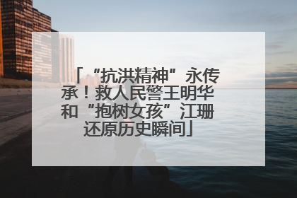 “抗洪精神”永传承！救人民警王明华和“抱树女孩”江珊还原历史瞬间