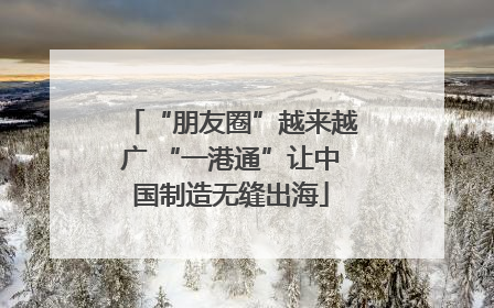 “朋友圈”越来越广 “一港通”让中国制造无缝出海