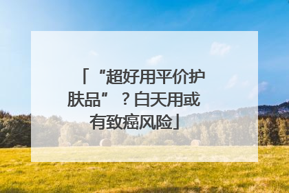 “超好用平价护肤品”？白天用或有致癌风险