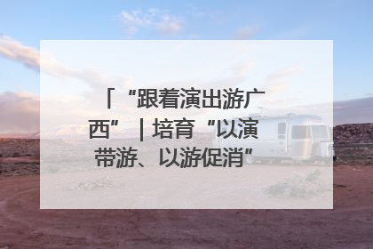 “跟着演出游广西”｜培育“以演带游、以游促消”文旅消费新生态
