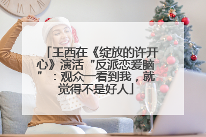 王西在《绽放的许开心》演活“反派恋爱脑”：观众一看到我，就觉得不是好人