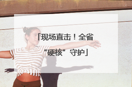 现场直击！全省“硬核”守护
