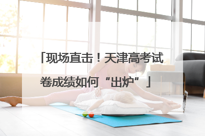现场直击！天津高考试卷成绩如何“出炉”