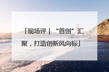 现场评｜“首创”汇聚，打造创新风向标