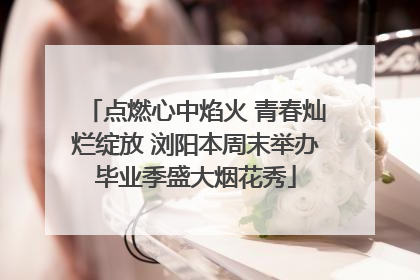 点燃心中焰火 青春灿烂绽放 浏阳本周末举办毕业季盛大烟花秀