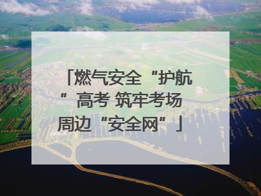 燃气安全“护航”高考 筑牢考场周边“安全网”
