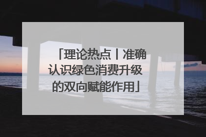 理论热点丨准确认识绿色消费升级的双向赋能作用