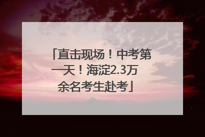 直击现场！中考第一天！海淀2.3万余名考生赴考