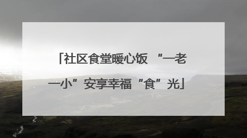 社区食堂暖心饭 “一老一小”安享幸福“食”光