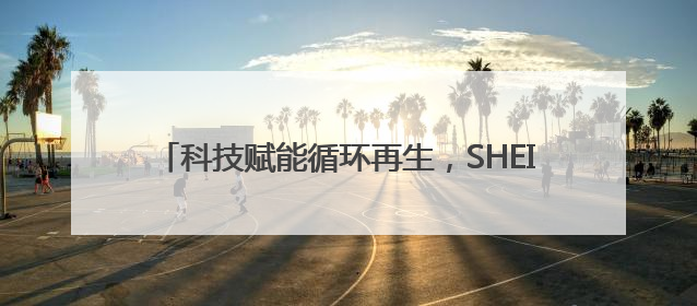 科技赋能循环再生，SHEIN构建全链路绿色时尚闭环