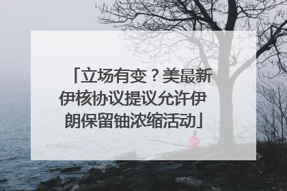 立场有变？美最新伊核协议提议允许伊朗保留铀浓缩活动