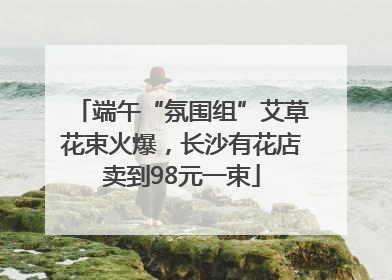 端午“氛围组”艾草花束火爆，长沙有花店卖到98元一束