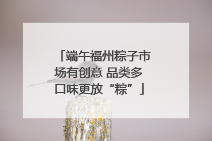 端午福州粽子市场有创意 品类多口味更放“粽”