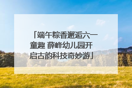 端午粽香邂逅六一童趣 薛峰幼儿园开启古韵科技奇妙游