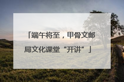 端午将至，甲骨文邮局文化课堂“开讲”