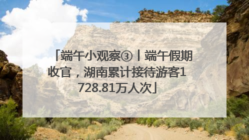 端午小观察③丨端午假期收官，湖南累计接待游客1728.81万人次