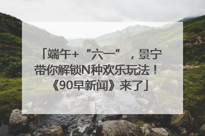 端午+“六一”，景宁带你解锁N种欢乐玩法！《90早新闻》来了