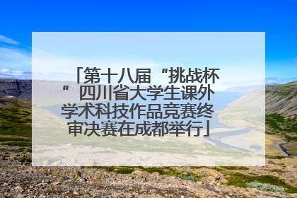 第十八届“挑战杯”四川省大学生课外学术科技作品竞赛终审决赛在成都举行