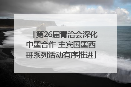第26届青洽会深化中墨合作 主宾国墨西哥系列活动有序推进