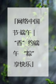 网络中国节·端午｜“香”约端午 “粽”享快乐