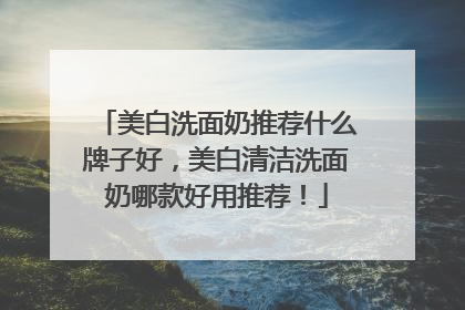 美白洗面奶推荐什么牌子好，美白清洁洗面奶哪款好用推荐！