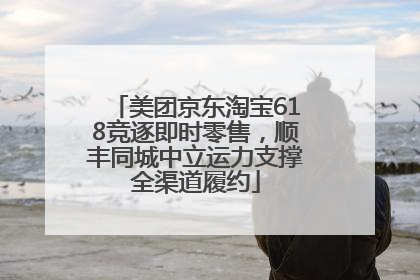 美团京东淘宝618竞逐即时零售，顺丰同城中立运力支撑全渠道履约