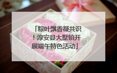 粽叶飘香凝共识！淳安县大墅镇开展端午特色活动