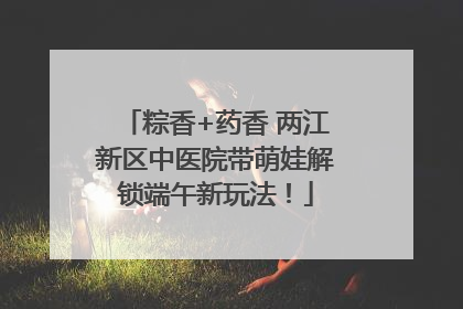 粽香+药香 两江新区中医院带萌娃解锁端午新玩法！