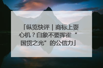 纵览快评｜商标上耍心机？白象不要挥霍“国货之光”的公信力
