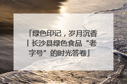 绿色印记，岁月沉香丨长沙县绿色食品“老字号”的时光答卷