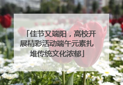 佳节又端阳，高校开展精彩活动端午元素扎堆传统文化浓郁