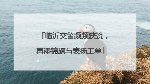 临沂交警频频获赞，再添锦旗与表扬工单