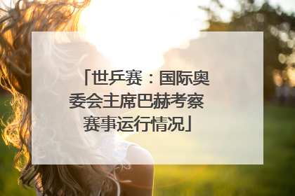 世乒赛：国际奥委会主席巴赫考察赛事运行情况