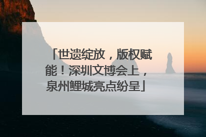 世遗绽放，版权赋能！深圳文博会上，泉州鲤城亮点纷呈