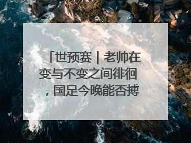世预赛｜老帅在变与不变之间徘徊，国足今晚能否搏出生机？