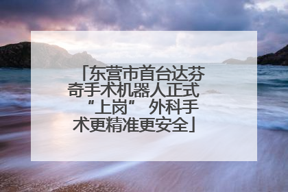 东营市首台达芬奇手术机器人正式“上岗” 外科手术更精准更安全