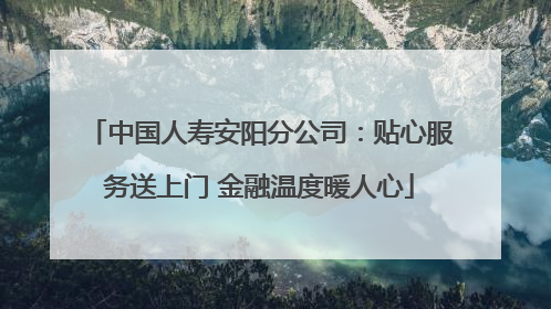 中国人寿安阳分公司：贴心服务送上门 金融温度暖人心