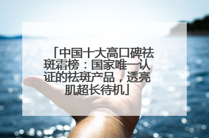 中国十大高口碑祛斑霜榜：国家唯一认证的祛斑产品，透亮肌超长待机