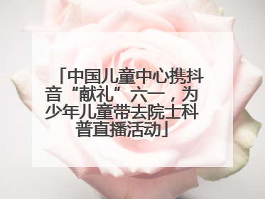 中国儿童中心携抖音“献礼”六一，为少年儿童带去院士科普直播活动