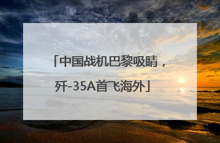 中国战机巴黎吸睛，歼-35A首飞海外