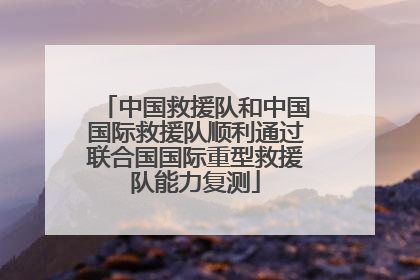 中国救援队和中国国际救援队顺利通过联合国国际重型救援队能力复测