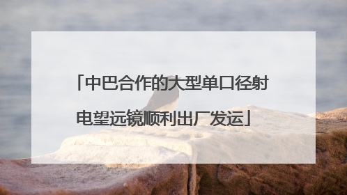 中巴合作的大型单口径射电望远镜顺利出厂发运