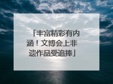 丰富精彩有内涵！文博会上非遗作品受追捧