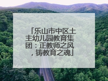 乐山市中区土主幼儿园教育集团：正教师之风，铸教育之魂