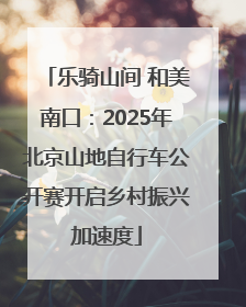 乐骑山间 和美南口：2025年北京山地自行车公开赛开启乡村振兴加速度